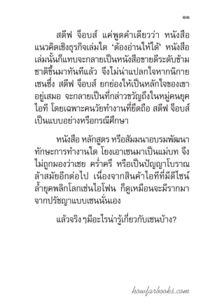 howfarbooks.com
11
สตีฟ จ็อบส์ แค่พูดค�ำเดียวว่า หนังสือ
แนวคิดเชิงธุรกิจเล่มใด ‘ต้องอ่านให้ได้’ หนังสือ
เล่มนั้นก็แทบจะกลายเป็นหนังสือขายดีระดับข้าม
ชาติขึ้นมาทันทีแล้ว จึงไม่น่าแปลกใจหากนิกาย
เซนซึ่ง สตีฟ จ็อบส์ ยกย่องให้เป็นหลักใจของเขา
อยู่เสมอ จะกลายเป็นที่กล่าวขวัญถึงในหมู่คนยุค
ไอที โดยเฉพาะคนวัยท�ำงานที่ยึดถือ สตีฟ จ็อบส์
เป็นแบบอย่างหรือกรณีศึกษา
หนังสือ หลักสูตร หรือสัมมนาอบรมพัฒนา
ทักษะการท�ำงานใด โยงเอาเซนมาเป็นแม่บท จึง
ไม่ถูกมองว่าเชย คร�่ำครึ หรือเป็นปัญญาโบราณ
ล้าสมัยอีกต่อไป เนื่องจากสินค้าไอทีที่มีดีไซน์
ล�้ำยุคพลิกโลกเช่นไอโฟน ก็ดูเหมือนจะมีรากมา
จากปรัชญาแบบเซนนั่นเอง
แล้วจริงๆมีอะไรน่ารู้เกี่ยวกับเซนบ้าง?
 