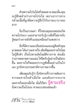 เซน ในการทำ�งาน
อย่าง เซียน
110
ด้วยความโปร่งโล่งทั่วตลอดณขณะนั้นคุณ
จะรู้สึกคล้ายร่างกายโปร่งใส เพราะอาการทาง
กล้ามเนื้อที่ผูกยึดความรู้สึกไว้กับกายเบาบางลง
มาก
จึงเป็นธรรมดา ที่ใจของคุณจะพลอยเกิด
ความโปร่งเบา และสามารถรับรู้บางสิ่งที่ไม่อาจรับ
รู้ขณะร่างกายยังทึบแน่นเหมือนก�ำแพงขวาง
สิ่งที่มีความละเอียดอ่อนและอยู่ติดตัวคุณ
มาตลอด ได้แก่ ลมหายใจ เดิมทีคุณจะหายใจโดย
ไม่รู้สึกตัว เป็นไปตามอัตโนมัติทางกาย ต่อเมื่อ
ร่างกายคลายความแน่น ให้จิตรับรู้อย่างเป็นอิสระ
ขึ้น ลมหายใจก็พลอยปรากฏชัดขึ้นอย่างเป็นไป
เอง ถูกจังหวะธรรมชาติทางกายมากขึ้น
เพียงคุณรับรู้ว่า ถึงจังหวะที่ร่างกายต้องการ
ลากลมหายใจเข้าเมื่อใด และต้องการระบาย
ลมหายใจออกเมื่อใด นั่นก็เรียก รู้ตามจริง
ถึงความเป็นไปเอง ตามแบบของเซนแล้ว
 