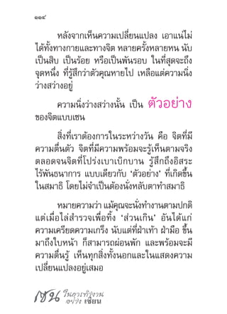 เซน ในการทำ�งาน
อย่าง เซียน
114
หลังจากเห็นความเปลี่ยนแปลง เอาแน่ไม่
ได้ทั้งทางกายและทางจิต หลายครั้งหลายหน นับ
เป็นสิบ เป็นร้อย หรือเป็นพันรอบ ในที่สุดจะถึง
จุดหนึ่ง ที่รู้สึกว่าตัวคุณหายไป เหลือแต่ความนิ่ง
ว่างสว่างอยู่
ความนิ่งว่างสว่างนั้น เป็น ตัวอย่าง
ของจิตแบบเซน
สิ่งที่เราต้องการในระหว่างวัน คือ จิตที่มี
ความตื่นตัว จิตที่มีความพร้อมจะรู้เห็นตามจริง
ตลอดจนจิตที่โปร่งเบาเบิกบาน รู้สึกถึงอิสระ
ไร้พันธนาการ แบบเดียวกับ ‘ตัวอย่าง’ ที่เกิดขึ้น
ในสมาธิ โดยไม่จ�ำเป็นต้องนั่งหลับตาท�ำสมาธิ
หมายความว่าแม้คุณจะนั่งท�ำงานตามปกติ
แต่เมื่อไล่ส�ำรวจเพื่อทิ้ง ‘ส่วนเกิน’ อันได้แก่
ความเครียดความเกร็ง นับแต่ที่ฝ่าเท้า ฝ่ามือ ขึ้น
มาถึงใบหน้า ก็สามารถผ่อนพัก และพร้อมจะมี
ความตื่นรู้ เห็นทุกสิ่งทั้งนอกและในแสดงความ
เปลี่ยนแปลงอยู่เสมอ
 