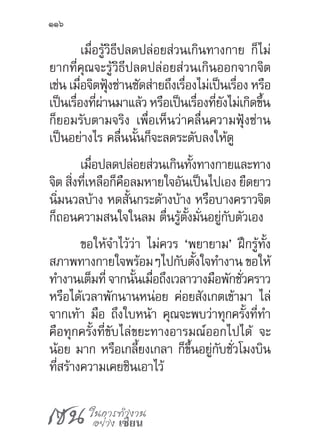 เซน ในการทำ�งาน
อย่าง เซียน
116
เมื่อรู้วิธีปลดปล่อยส่วนเกินทางกาย ก็ไม่
ยากที่คุณจะรู้วิธีปลดปล่อยส่วนเกินออกจากจิต
เช่น เมื่อจิตฟุ้งซ่านซัดส่ายถึงเรื่องไม่เป็นเรื่อง หรือ
เป็นเรื่องที่ผ่านมาแล้ว หรือเป็นเรื่องที่ยังไม่เกิดขึ้น
ก็ยอมรับตามจริง เพื่อเห็นว่าคลื่นความฟุ้งซ่าน
เป็นอย่างไร คลื่นนั้นก็จะลดระดับลงให้ดู
เมื่อปลดปล่อยส่วนเกินทั้งทางกายและทาง
จิต สิ่งที่เหลือก็คือลมหายใจอันเป็นไปเอง ยืดยาว
นิ่มนวลบ้าง หดสั้นกระด้างบ้าง หรือบางคราวจิต
ก็ถอนความสนใจในลม ตื่นรู้ตั้งมั่นอยู่กับตัวเอง
ขอให้จ�ำไว้ว่า ไม่ควร ‘พยายาม’ ฝึกรู้ทั้ง
สภาพทางกายใจพร้อมๆไปกับตั้งใจท�ำงาน ขอให้
ท�ำงานเต็มที่จากนั้นเมื่อถึงเวลาวางมือพักชั่วคราว
หรือได้เวลาพักนานหน่อย ค่อยสังเกตเข้ามา ไล่
จากเท้า มือ ถึงใบหน้า คุณจะพบว่าทุกครั้งที่ท�ำ
คือทุกครั้งที่ขับไล่ขยะทางอารมณ์ออกไปได้ จะ
น้อย มาก หรือเกลี้ยงเกลา ก็ขึ้นอยู่กับชั่วโมงบิน
ที่สร้างความเคยชินเอาไว้
 