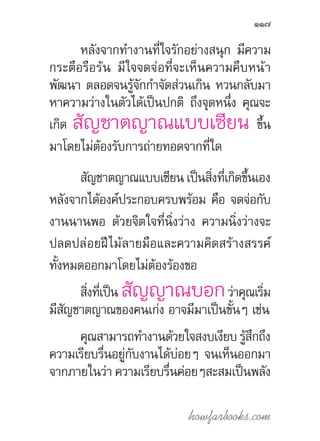 howfarbooks.com
117
หลังจากท�ำงานที่ใจรักอย่างสนุก มีความ
กระตือรือร้น มีใจจดจ่อที่จะเห็นความคืบหน้า
พัฒนา ตลอดจนรู้จักก�ำจัดส่วนเกิน หวนกลับมา
หาความว่างในตัวได้เป็นปกติ ถึงจุดหนึ่ง คุณจะ
เกิด สัญชาตญาณแบบเซียน ขึ้น
มาโดยไม่ต้องรับการถ่ายทอดจากที่ใด
สัญชาตญาณแบบเซียน เป็นสิ่งที่เกิดขึ้นเอง
หลังจากได้องค์ประกอบครบพร้อม คือ จดจ่อกับ
งานนานพอ ด้วยจิตใจที่นิ่งว่าง ความนิ่งว่างจะ
ปลดปล่อยฝีไม้ลายมือและความคิดสร้างสรรค์
ทั้งหมดออกมาโดยไม่ต้องร้องขอ
สิ่งที่เป็น สัญญาณบอกว่าคุณเริ่ม
มีสัญชาตญาณของคนเก่ง อาจมีมาเป็นขั้นๆ เช่น
คุณสามารถท�ำงานด้วยใจสงบเงียบ รู้สึกถึง
ความเรียบรื่นอยู่กับงานได้บ่อยๆ จนเห็นออกมา
จากภายในว่า ความเรียบรื่นค่อยๆสะสมเป็นพลัง
 