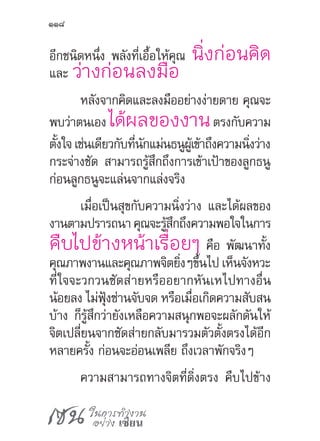 เซน ในการทำ�งาน
อย่าง เซียน
118
อีกชนิดหนึ่ง พลังที่เอื้อให้คุณ นิ่งก่อนคิด
และ ว่างก่อนลงมือ
หลังจากคิดและลงมืออย่างง่ายดาย คุณจะ
พบว่าตนเอง ได้ผลของงานตรงกับความ
ตั้งใจเช่นเดียวกับที่นักแม่นธนูผู้เข้าถึงความนิ่งว่าง
กระจ่างชัด สามารถรู้สึกถึงการเข้าเป้าของลูกธนู
ก่อนลูกธนูจะแล่นจากแล่งจริง
เมื่อเป็นสุขกับความนิ่งว่าง และได้ผลของ
งานตามปรารถนาคุณจะรู้สึกถึงความพอใจในการ
คืบไปข้างหน้าเรื่อยๆ คือ พัฒนาทั้ง
คุณภาพงานและคุณภาพจิตยิ่งๆขึ้นไป เห็นจังหวะ
ที่ใจจะวกวนซัดส่ายหรืออยากหันเหไปทางอื่น
น้อยลง ไม่ฟุ้งซ่านจับจด หรือเมื่อเกิดความสับสน
บ้าง ก็รู้สึกว่ายังเหลือความสนุกพอจะผลักดันให้
จิตเปลี่ยนจากซัดส่ายกลับมารวมตัวตั้งตรงได้อีก
หลายครั้ง ก่อนจะอ่อนเพลีย ถึงเวลาพักจริงๆ
ความสามารถทางจิตที่ดิ่งตรง คืบไปข้าง
 