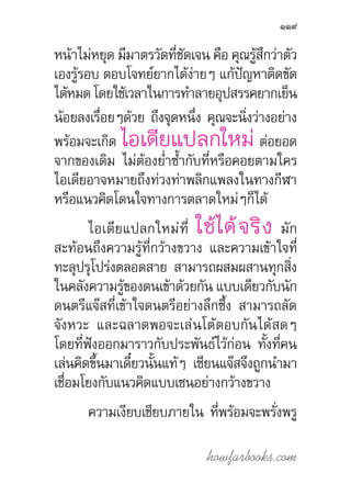 howfarbooks.com
119
หน้าไม่หยุด มีมาตรวัดที่ชัดเจน คือ คุณรู้สึกว่าตัว
เองรู้รอบ ตอบโจทย์ยากได้ง่ายๆ แก้ปัญหาติดขัด
ได้หมดโดยใช้เวลาในการท�ำลายอุปสรรคยากเย็น
น้อยลงเรื่อยๆด้วย ถึงจุดหนึ่ง คุณจะนิ่งว่างอย่าง
พร้อมจะเกิด ไอเดียแปลกใหม่ ต่อยอด
จากของเดิม ไม่ต้องย�่ำซ�้ำกับที่หรือคอยตามใคร
ไอเดียอาจหมายถึงท่วงท่าพลิกแพลงในทางกีฬา
หรือแนวคิดโดนใจทางการตลาดใหม่ๆก็ได้
ไอเดียแปลกใหม่ที่ ใช้ได้จริง มัก
สะท้อนถึงความรู้ที่กว้างขวาง และความเข้าใจที่
ทะลุปรุโปร่งตลอดสาย สามารถผสมผสานทุกสิ่ง
ในคลังความรู้ของตนเข้าด้วยกัน แบบเดียวกับนัก
ดนตรีแจ๊สที่เข้าใจดนตรีอย่างลึกซึ้ง สามารถลัด
จังหวะ และฉลาดพอจะเล่นโต้ตอบกันได้สดๆ
โดยที่ฟังออกมาราวกับประพันธ์ไว้ก่อน ทั้งที่คน
เล่นคิดขึ้นมาเดี๋ยวนั้นแท้ๆ เซียนแจ๊สจึงถูกน�ำมา
เชื่อมโยงกับแนวคิดแบบเซนอย่างกว้างขวาง
ความเงียบเชียบภายใน ที่พร้อมจะพรั่งพรู
 