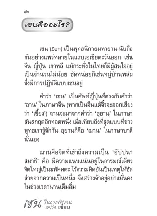 เซน ในการทำ�งาน
อย่าง เซียน
12
เซนคืออะไร?
เซน (Zen) เป็นพุทธนิกายมหายาน นับถือ
กันอย่างแพร่หลายในแถบเอเชียตะวันออก เช่น
จีน ญี่ปุ่น เกาหลี แม้กระทั่งในไทยก็มีผู้สนใจอยู่
เป็นจ�ำนวนไม่น้อย ชัดหน่อยก็เช่นหมู่บ้านพลัม
ซึ่งมีการปฏิบัติแบบเซนอยู่
ค�ำว่า ‘เซน’ เป็นศัพท์ญี่ปุ่นที่ตรงกับค�ำว่า
‘ฉาน’ ในภาษาจีน (หากเป็นจีนแต้จิ๋วจะออกเสียง
ว่า ‘เซี้ยง’) ฉานจะมาจากค�ำว่า ‘ธฺยาน’ ในภาษา
สันสกฤตอีกทอดหนึ่ง เมื่อเทียบถึงที่สุดแบบที่ชาว
พุทธเรารู้จักกัน ธฺยานก็คือ ‘ฌาน’ ในภาษาบาลี
นั่นเอง
ฌานคือจิตที่เข้าถึงความเป็น ‘อัปปนา
สมาธิ’ คือ มีความแนบแน่นอยู่ในอารมณ์เดียว
จิตใหญ่เป็นมหัคคตะ ไร้ความคิดอันเป็นเหตุให้ซัด
ส่ายจากความเป็นหนึ่ง จึงสว่างจ้าอยู่อย่างมั่นคง
ในช่วงเวลานานเต็มอิ่ม
 