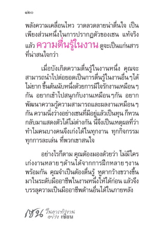 เซน ในการทำ�งาน
อย่าง เซียน
120
พลังความเคลื่อนไหว วาดลวดลายน่าตื่นใจ เป็น
เพียงส่วนหนึ่งในการปรากฏตัวของเซน แท้จริง
แล้ว ความตื่นรู้ในงานดูจะเป็นแก่นสาร
ที่น่าสนใจกว่า
เมื่อบังเกิดความตื่นรู้ในงานหนึ่ง คุณจะ
สามารถน�ำไปต่อยอดเป็นการตื่นรู้ในงานอื่นๆได้
ไม่ยากขึ้นต้นนับหนึ่งด้วยการมีใจรักงานเหมือนๆ
กัน อยากเข้าไปสนุกกับงานเหมือนๆกัน อยาก
พัฒนาความรู้ความสามารถและผลงานเหมือนๆ
กัน ความนิ่งว่างอย่างเซนที่มีอยู่แล้วเป็นทุน ก็หวน
กลับมาแสดงตัวได้ไม่ต่างกัน นี่จึงเป็นเหตุผลที่ว่า
ท�ำไมคนบางคนจึงเก่งได้ในทุกงาน ทุกกิจกรรม
ทุกการละเล่น ที่พวกเขาสนใจ
อย่างไรก็ตาม คุณต้องมองด้วยว่า ไม่มีใคร
เก่งงานหลายๆด้านได้จากการฝึกหลายๆงาน
พร้อมกัน คุณจ�ำเป็นต้องตื่นรู้ หูตากว้างขวางขึ้น
มาในระดับมืออาชีพในงานหนึ่งให้ได้ก่อน แล้วจึง
บรรลุความเป็นมืออาชีพด้านอื่นได้ในภายหลัง
 