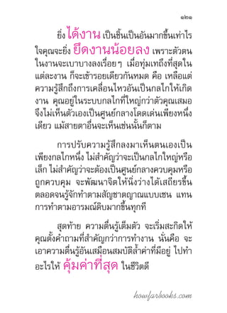 howfarbooks.com
121
ยิ่ง ได้งานเป็นชิ้นเป็นอันมากขึ้นเท่าไร
ใจคุณจะยิ่ง ยึดงานน้อยลงเพราะตัวตน
ในงานจะเบาบางลงเรื่อยๆ เมื่อทุ่มเทถึงที่สุดใน
แต่ละงาน ก็จะเข้ารอยเดียวกันหมด คือ เหลือแต่
ความรู้สึกถึงการเคลื่อนไหวอันเป็นกลไกให้เกิด
งาน คุณอยู่ในระบบกลไกที่ใหญ่กว่าตัวคุณเสมอ
จึงไม่เห็นตัวเองเป็นศูนย์กลางโดดเด่นเพียงหนึ่ง
เดียว แม้สายตาอื่นจะเห็นเช่นนั้นก็ตาม
การปรับความรู้สึกลงมาเห็นตนเองเป็น
เพียงกลไกหนึ่ง ไม่ส�ำคัญว่าจะเป็นกลไกใหญ่หรือ
เล็ก ไม่ส�ำคัญว่าจะต้องเป็นศูนย์กลางควบคุมหรือ
ถูกควบคุม จะพัฒนาจิตให้นิ่งว่างได้เสถียรขึ้น
ตลอดจนรู้จักท�ำตามสัญชาตญาณแบบเซน แทน
การท�ำตามอารมณ์ดิบมากขึ้นทุกที
สุดท้าย ความตื่นรู้เต็มตัว จะเริ่มสะกิดให้
คุณตั้งค�ำถามที่ส�ำคัญกว่าการท�ำงาน นั่นคือ จะ
เอาความตื่นรู้อันเสมือนสมบัติล�้ำค่าที่มีอยู่ ไปท�ำ
อะไรให้ คุ้มค่าที่สุด ในชีวิตดี
 