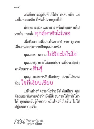 เซน ในการทำ�งาน
อย่าง เซียน
124
เซนคือการอยู่กับที่ มิใช่การหลบหลีก แต่
แม้ไม่หลบหลีก ก็พ้นไปจากทุกข์ได้
นั่นเพราะตัวตนเบาบาง หรือตัวตนหายไป
จากใจ กระทั่ง ทุกข์หาตัวไม่เจอ
เมื่อถึงความนิ่งว่างในการท�ำงาน คุณจะ
เห็นงานออกมาจากอีกมุมมองหนึ่ง
มุมมองของความ ไม่มีอะไรในใจ
มุมมองของการโต้ตอบกับงานที่ประดังเข้า
มาด้วยความ ตื่นรู้
มุมมองของการรับมือกับทุกความโฉ่งฉ่าง
ด้วย ใจที่เงียบเชียบ
แต่ในช่วงที่ความนิ่งว่างยังไม่เสถียร คุณ
ต้องยอมรับตามจริงว่า ยังมีสิ่งรบกวนให้หวั่นไหว
ได้ คุณต้องรับรู้ถึงความหวั่นไหวที่เกิดขึ้น ไม่ใช่
ปฏิเสธความจริง
 