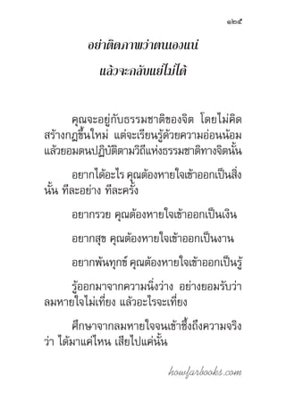 howfarbooks.com
125
อย่าติดภาพว่าตนเองแน่
แล้วจะกลับแย่ไม่ได้
คุณจะอยู่กับธรรมชาติของจิต โดยไม่คิด
สร้างกฎขึ้นใหม่ แต่จะเรียนรู้ด้วยความอ่อนน้อม
แล้วยอมตนปฏิบัติตามวิถีแห่งธรรมชาติทางจิตนั้น
อยากได้อะไร คุณต้องหายใจเข้าออกเป็นสิ่ง
นั้น ทีละอย่าง ทีละครั้ง
อยากรวย คุณต้องหายใจเข้าออกเป็นเงิน
อยากสุข คุณต้องหายใจเข้าออกเป็นงาน
อยากพ้นทุกข์ คุณต้องหายใจเข้าออกเป็นรู้
รู้ออกมาจากความนิ่งว่าง อย่างยอมรับว่า
ลมหายใจไม่เที่ยง แล้วอะไรจะเที่ยง
ศึกษาจากลมหายใจจนเข้าซึ้งถึงความจริง
ว่า ได้มาแค่ไหน เสียไปแค่นั้น
 