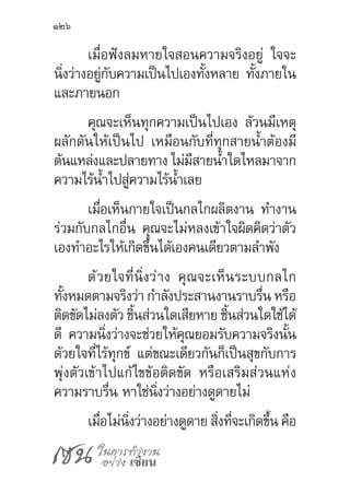 เซน ในการทำ�งาน
อย่าง เซียน
126
เมื่อฟังลมหายใจสอนความจริงอยู่ ใจจะ
นิ่งว่างอยู่กับความเป็นไปเองทั้งหลาย ทั้งภายใน
และภายนอก
คุณจะเห็นทุกความเป็นไปเอง ล้วนมีเหตุ
ผลักดันให้เป็นไป เหมือนกับที่ทุกสายน�้ำต้องมี
ต้นแหล่งและปลายทาง ไม่มีสายน�้ำใดไหลมาจาก
ความไร้น�้ำไปสู่ความไร้น�้ำเลย
เมื่อเห็นกายใจเป็นกลไกผลิตงาน ท�ำงาน
ร่วมกับกลไกอื่น คุณจะไม่หลงเข้าใจผิดคิดว่าตัว
เองท�ำอะไรให้เกิดขึ้นได้เองคนเดียวตามล�ำพัง
ด้วยใจที่นิ่งว่าง คุณจะเห็นระบบกลไก
ทั้งหมดตามจริงว่า ก�ำลังประสานงานราบรื่น หรือ
ติดขัดไม่ลงตัว ชิ้นส่วนใดเสียหาย ชิ้นส่วนใดใช้ได้
ดี ความนิ่งว่างจะช่วยให้คุณยอมรับความจริงนั้น
ด้วยใจที่ไร้ทุกข์ แต่ขณะเดียวกันก็เป็นสุขกับการ
พุ่งตัวเข้าไปแก้ไขข้อติดขัด หรือเสริมส่วนแห่ง
ความราบรื่น หาใช่นิ่งว่างอย่างดูดายไม่
เมื่อไม่นิ่งว่างอย่างดูดาย สิ่งที่จะเกิดขึ้น คือ
 