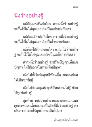 howfarbooks.com
127
นิ่งว่างอย่างรู้
แม้ต้องแข่งขันกับใคร ความนิ่งว่างอย่างรู้
จะกั้นไว้ไม่ให้คุณเลยเถิดเป็นแก่งแย่งกับเขา
แม้ต้องเสียงดังกับใคร ความนิ่งว่างอย่างรู้
จะกั้นไว้ไม่ให้คุณเลยเถิดเป็นโวยวายกับเขา
แม้ต้องใช้อ�ำนาจกับใคร ความนิ่งว่างอย่าง
รู้ จะกั้นไว้ไม่ให้คุณเลยเถิดเป็นเผด็จการกับเขา
ความนิ่งว่างอย่างรู้ จะสร้างปัญญาเพื่อแก้
ปัญหา ไม่ใช่ฉลาดในทางเพิ่มปัญหา
เมื่อไม่ตั้งใจก่อทุกข์ให้คนอื่น ตนเองย่อม
ไม่เป็นทุกข์อยู่
เมื่อไม่ก่อเหตุแห่งทุกข์ด้วยความไม่รู้ ย่อม
ไร้ทุกข์อย่างรู้
สุดท้าย หลังจากท�ำงานอย่างเซนนานพอ
คุณจะพบเซนโดยความเป็นจิตที่นิ่งว่างอย่างรู้ คง
เส้นคงวา และไร้ทุกข์อย่างเป็นไปเอง
 