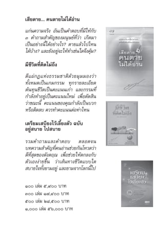 เสียดาย... คนตายไม่ได้อ่าน
แก่นความจริง อันเป็นคำ�ตอบที่มีให้กับ
๓ คำ�ถามสำ�คัญของมนุษย์ที่ว่า เกิดมา
เป็นอย่างนี้ได้อย่างไร? ตายแล้วไปไหน
ได้บ้าง? และยังอยู่จะให้ทำ�เช่นใดจึงคุ้ม?
มีชีวิตที่คิดไม่ถึง
ตีแผ่กฎแห่งธรรมชาติด้วยมุมมองว่า
ทั้งหมดเป็นเกมกรรม ทุกรายละเอียด
ต้นทุนชีวิตเป็นคะแนนเก่า และกรรมที่
กำ�ลังทำ�อยู่เป็นคะแนนใหม่ เพื่อตัดสิน
ว่าขณะนี้ คะแนนของคุณกำ�ลังเป็นบวก
หรือติดลบ ควรทำ�คะแนนต่อท่าไหน
เตรียมเสบียงไว้เลี้ยงตัว ฉบับ
อยู่สบาย ไปสบาย
รวมคำ�ถามและคำ�ตอบ ตลอดจน
บทความสำ�คัญที่คนอ่านช่วยกันโหวตว่า
ดีที่สุดของดังตฤณ เพื่อช่วยให้ตกลงกับ
ตัวเองง่ายขึ้น ว่าเส้นทางชีวิตแบบใด
สบายใจทั้งยามอยู่ และยามจากโลกนี้ไป
๑๐๐ เล่ม ๕,๙๐๐ บาท
๓๐๐ เล่ม ๑๗,๔๐๐ บาท
๕๐๐ เล่ม ๒๘,๕๐๐ บาท
๑,๐๐๐ เล่ม ๕๖,๐๐๐ บาท
 