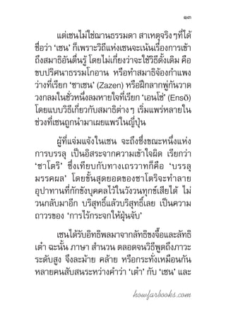 howfarbooks.com
13
แต่เซนไม่ใช่ฌานธรรมดา สาเหตุจริงๆที่ได้
ชื่อว่า ‘เซน’ ก็เพราะวิถีแห่งเซนจะเน้นเรื่องการเข้า
ถึงสมาธิอันตื่นรู้ โดยไม่เกี่ยงว่าจะใช้วิธีดั้งเดิม คือ
ขบปริศนาธรรมโกอาน หรือท�ำสมาธิจ้องก�ำแพง
ว่างที่เรียก ‘ซาเซน’ (Zazen) หรือฝึกลากพู่กันวาด
วงกลมในชั่วหนึ่งลมหายใจที่เรียก ‘เอนโซ่’ (Ensō)
โดยแบบวิธีเกี่ยวกับสมาธิต่างๆ เริ่มแพร่หลายใน
ช่วงที่เซนถูกน�ำมาเผยแพร่ในญี่ปุ่น
ผู้ที่แจ่มแจ้งในเซน จะถึงซึ่งขณะหนึ่งแห่ง
การบรรลุ เป็นอิสระจากความเข้าใจผิด เรียกว่า
‘ซาโตริ’ ซึ่งเทียบกับทางเถรวาทก็คือ ‘บรรลุ
มรรคผล’ โดยขั้นสุดยอดของซาโตริจะท�ำลาย
อุปาทานที่กักขังบุคคลไว้ในวังวนทุกข์เสียได้ ไม่
วนกลับมาอีก บริสุทธิ์แล้วบริสุทธิ์เลย เป็นความ
ถาวรของ ‘การไร้กระจกให้ฝุ่นจับ’
เซนได้รับอิทธิพลมาจากลัทธิขงจื๊อและลัทธิ
เต๋า ฉะนั้น ภาษา ส�ำนวน ตลอดจนวิธีพูดถึงภาวะ
ระดับสูง จึงละม้าย คล้าย หรือกระทั่งเหมือนกัน
หลายคนสับสนระหว่างค�ำว่า ‘เต๋า’ กับ ‘เซน’ และ
 