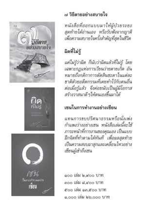 ๗ วิธีตายอย่างสบายใจ
หนังสือที่ออกแบบมาให้ผู้ป่วยระยะ
สุดท้ายได้อ่านเอง หรือรับฟังจากญาติ
เพื่อความสบายใจครั้งสำ�คัญที่สุดในชีวิต
ผิดที่ไม่รู้
แค่ไม่รู้ว่าผิด ก็นับว่าผิดแล้วที่ไม่รู้ โดย
เฉพาะกฎแห่งการเวียนว่ายตายเกิด อัน
หมายถึงกติกาการตัดสินชะตาในแต่ละ
ชาติด้วยอดีตกรรมที่เคยทำ�ไว้กับคนอื่น
ต่อเมื่อรู้แล้ว จึงค่อยนับเป็นผู้มีโอกาส
สร้างวาสนาดีๆให้ตนเองขึ้นมาได้
เซนในการทำ�งานอย่างเซียน
แทนการขบปริศนาธรรมหรือนั่งเพ่ง
กำ�แพงว่างอย่างเซน หนังสือเล่มนี้จะใช้
ภาระหน้าที่การงานของคุณเอง เป็นแบบ
ฝึกจิตที่ทำ�ตามได้ทันที เพื่อผลสุดท้าย
เป็นความสงบผาสุกและเคลื่อนไหวอย่าง
เซียนผู้เข้าถึงเซน
๑๐๐ เล่ม ๒,๙๐๐ บาท
๓๐๐ เล่ม ๘,๔๐๐ บาท
๕๐๐ เล่ม ๑๓,๕๐๐ บาท
๑,๐๐๐ เล่ม ๒๖,๐๐๐ บาท
 