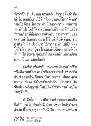 เซน ในการทำ�งาน
อย่าง เซียน
14
นึกว่าเป็นอันเดียวกัน ความจริงแล้วผู้ก่อตั้งเต๋า คือ
เล่าจื๊อ เคยอธิบายไว้ว่า “ไม่ทราบจะเรียก ‘สิ่งนั้น’
ว่าอะไรจึงขอเรียกว่า‘เต๋า’ไปพลางๆ”หมายความ
ว่า ท่านไม่ได้ให้ความส�ำคัญกับชื่อมากนัก แต่สิ่ง
ที่ท่านเรียก ก็คือนิพพานส�ำหรับเถรวาทเรานั่นเอง
เพราะเล่าจื๊อเคยบรรยายไว้ว่าเต๋าคือสิ่งที่พ้นภาวะ
คู่ เช่น ไม่มีสั้นไม่มียาว ไร้การกระท�ำ ไม่เป็นที่ตั้ง
ให้สิ่งที่เราเคยๆรู้จัก ไม่แม้แต่จะจินตนาการถึงสิ่ง
นั้นกันได้ ซึ่งพระพุทธเจ้าก็เคยตรัสถึงนิพพานโดย
ความเป็นเช่นนั้นเช่นกัน
อันที่จริงต้นต�ำรับเซน น่าจะมีความใกล้ชิด
หรือมีความเป็นพุทธดั้งเดิมมากกว่าเต๋า เพราะถือ
ก�ำเนิดจากอินเดียอันเป็นประเทศแม่ของพุทธ
ศาสนา ก่อนจะมีผู้น�ำเข้ามาในจีน แล้วกลายเป็น
‘ศิลปะทางวิญญาณ’ ในญี่ปุ่น ดังที่คนส่วนใหญ่ใน
โลกรู้จักกัน
ถ้านึกไม่ออกว่านิกายหนึ่งๆของพุทธเกิด
ขึ้นได้อย่างไร ก็ขอให้นึกถึงชาวพุทธใกล้ๆตัวเรา
สักคน ที่ไม่ชอบพูดคุยกับนักวิชาการ แหนงหน่าย
 