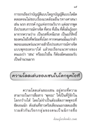 howfarbooks.com
15
การถกเถียงว่าบัญญัติแบบใดถูกบัญญัติแบบใดผิด
ตลอดจนไม่ชอบเรื่องแวดล้อมอื่นๆทางศาสนา
เช่น นรก สวรรค์ กฎแห่งกรรมวิบาก แต่อยากพูด
ถึงประสบการณ์ทางจิต ที่ตรง ที่เย็น ที่ตั้งมั่นรู้ออก
มาจากความว่าง เป็นรสที่เหนือรส เป็นอภิสิทธิ์
ของคนใจถึงที่พร้อมทิ้งโลก หากคนคนนั้นแก่กล้า
พอจะเผยแพร่แนวทางเข้าถึงประสบการณ์ทางจิต
แบบพุทธะตรงๆได้ แล้วจะเรียกแนวทางของ
ตนเองว่า ‘เซน’ หรืออะไรอื่น ก็ต้องมีคนยอมรับ
เป็นจ�ำนวนมาก
ความโดดเด่นของเซน
ในโลกยุคไอที
ความโดดเด่นของเซน อยู่ตรงที่ความ
สามารถในการสื่อสาร ‘พุทธะ’ ให้เป็นที่รู้จักใน
โลกกว้างได้ โดยไม่จ�ำเป็นต้องติดภาพพุทธที่
ชัดเจนนัก ดังเช่นที่ชาวคริสเตียนนอกเขตเอเชีย
รวมตัวกันเรียกกลุ่มของตนเป็นนิกายชื่อ
ความโดดเด่นของเซนในโลกยุคไอที
 