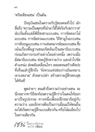 เซน ในการทำ�งาน
อย่าง เซียน
16
‘คริสเตียนเซน’ เป็นต้น
ปัจจุบันเซนในความรับรู้ของคนทั่วไป มัก
สื่อถึง ‘ความเป็นพุทธที่น�ำมาใช้ได้จริงกับฆราวาส’
นับเริ่มตั้งแต่มีพิธีชงชาแบบเซน การจัดดอกไม้
แบบเซน การจัดสวนแบบเซน วิถีซามูไรแบบเซน
การยิงธนูแบบเซน การเล่นหมากล้อมแบบเซน ซึ่ง
เน้นเรื่องพื้นฐานขณะจิตอันเป็นสมาธิแบบเซน
ก่อนเกิดการกระท�ำอย่างใดอย่างหนึ่ง เพราะเมื่อ
มีสมาธิแบบเซน ย่อมรู้จักความว่าง และน�ำไปจัด
ต�ำแหน่ง ส่งพลังเคลื่อนไหว ตลอดจนสร้างศิลปะ
ที่เห็นแล้วรู้สึกถึง ‘จังหวะแห่งช่องว่างอันเหมาะ
เจาะงดงาม’ ด้วยตาเปล่า สร้างความรู้สึกสงบสุข
ได้ทันที
พูดง่ายๆ คนเข้าถึงความว่างอย่างเซน จะ
นึกอยากหาวิธีสะท้อนความรู้สึกว่างในตนให้ออก
มาเป็นรูปธรรม ทางหนึ่งเพื่อจะฝึกสมาธิอยู่กับ
ความว่าง และอีกทางคือเป็นการเผื่อแผ่ให้คนอื่น
จะได้เกิดความรู้สึกแบบเดียวกัน หรือโน้มเอียงไป
ในทางเดียวกัน
 