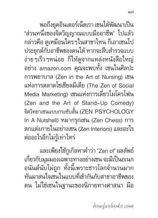 howfarbooks.com
17
พอถึงยุคอินเตอร์เน็ตเรา เซนได้พัฒนาเป็น
‘ส่วนหนึ่งของจิตวิญญาณแบบมืออาชีพ’ ไปแล้ว
กล่าวคือ ดูเหมือนใครๆในสาขาไหน ก็เอาเซนไป
ประยุกต์กับอาชีพของตนได้ หากจะสืบส�ำรวจแบบ
ง่ายๆเร็วๆหน่อย ก็ให้ดูจากแหล่งหนังสือใหญ่
อย่าง amazon.com คุณจะพบทั้ง เซนในศิลปะ
การพยาบาล (Zen in the Art of Nursing) เซน
แห่งการตลาดโซเชียลมีเดีย (The Zen of Social
Media Marketing) เซนแห่งการเดี่ยวไมโครโฟน
(Zen and the Art of Stand-Up Comedy)
จิตวิทยาเซนแบบกระชับสั้น (ZEN PSYCHOLOGY
In A Nutshell) หมากรุกเซน (Zen Chess) การ
ตกแต่งภายในอย่างเซน (Zen Interiors) และอะไร
ต่ออะไรอีกไม่รู้เท่าไหร่
และเพียงใช้กูเกิลหาค�ำว่า ‘Zen of’ ผลลัพธ์
เกี่ยวกับมุมมองเฉพาะทางอย่างเซน จะมีเป็นอเนก
อนันต์นับไม่ถูก ทั้งนี้เพราะชาวโลกจ�ำนวนมาก
หันมาสนใจเซนในแบบที่เข้ากันกับสาขาอาชีพของ
ตน ไม่ใช่เซนในฐานะของนิกายทางศาสนา มือ
 