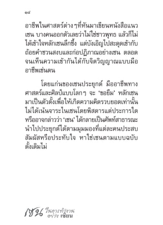 เซน ในการทำ�งาน
อย่าง เซียน
18
อาชีพในศาสตร์ต่างๆที่หันมาเขียนหนังสือแนว
เซน บางคนออกตัวเลยว่าไม่ใช่ชาวพุทธ แล้วก็ไม่
ได้เข้าใจหลักเซนลึกซึ้ง แต่บังเอิญไปสะดุดเข้ากับ
ถ้อยค�ำชวนสงบและก่อปฏิภาณอย่างเซน ตลอด
จนเห็นความเข้ากันได้กับจิตวิญญาณแบบมือ
อาชีพเช่นตน
โดยแก่นของเซนประยุกต์ มืออาชีพทาง
ศาสตร์และศิลป์แบบโลกๆ จะ ‘ขอยืม’ หลักเซน
มาเป็นตัวตั้งเพื่อให้เกิดความคิดรวบยอดเท่านั้น
ไม่ได้เน้นจาระไนเซนโดยพิสดารแต่ประการใด
หรืออาจกล่าวว่า‘เซน’ได้กลายเป็นศัพท์สาธารณะ
น�ำไปประยุกต์ได้ตามมุมมองที่แต่ละคนประสบ
สัมผัสหรือประทับใจ หาใช่เซนตามแบบฉบับ
ดั้งเดิมไม่
 