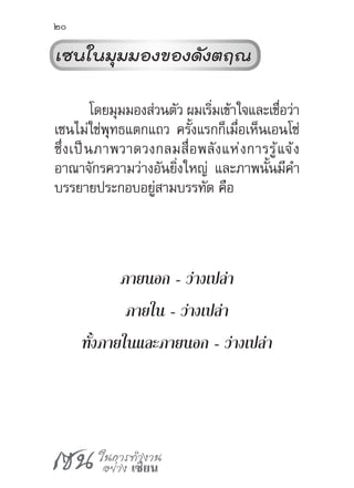 เซน ในการทำ�งาน
อย่าง เซียน
20
เซนในมุมมองของดังตฤณ
โดยมุมมองส่วนตัว ผมเริ่มเข้าใจและเชื่อว่า
เซนไม่ใช่พุทธแตกแถว ครั้งแรกก็เมื่อเห็นเอนโซ่
ซึ่งเป็นภาพวาดวงกลมสื่อพลังแห่งการรู้แจ้ง
อาณาจักรความว่างอันยิ่งใหญ่ และภาพนั้นมีค�ำ
บรรยายประกอบอยู่สามบรรทัด คือ
ภายนอก - ว่างเปล่า
ภายใน - ว่างเปล่า
ทั้งภายในและภายนอก - ว่างเปล่า
 