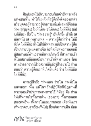 เซน ในการทำ�งาน
อย่าง เซียน
22
ศิลปะเอนโซ่อันประกอบถ้อยค�ำอันทรงพลัง
แห่งเซนนั้น ท�ำให้ผมสัมผัสรู้สึกถึงจิตของเหล่า
อริยบุคคลผู้สามารถรู้จักอารมณ์แห่งสมาธิจิตอัน
ว่าง (สุญญตะ) ไม่มีนิมิต (อนิมิตตะ) ไม่มีที่ตั้ง (อัป
ปณิหิตะ) ซึ่งเป็น ‘ว่างอย่างรู้’ อันลึกซึ้ง เข้าถึงรส
อันเหนือรส (หมายเหตุ - ความรู้สึกว่าว่าง ไม่มี
นิมิต ไม่มีที่ตั้ง นั้นไม่ใช่นิพพาน แต่เป็นความรู้สึก
เป็นภาวะปรุงแต่งทางจิต ดังที่สมัยพุทธกาลเคยมี
ผู้สัมภาษณ์ท่านธรรมทินนาภิกษุณี ที่สามารถเข้า
นิโรธสมาบัติอันเสมือนการเข้านิพพานตรง โดย
ถามว่าออกจากนิโรธสมาบัติแล้วรู้สึกอย่างไร ท่าน
ตอบว่า ความรู้สึกแรกที่เกิดขึ้น คือ ว่าง ไม่มีนิมิต
ไม่มีที่ตั้ง)
ความรู้สึกถึง ‘ว่างนอก ว่างใน ว่างทั้งใน
และนอก’ นั้น แม้ในหลักปฏิบัติสติปัฏฐานที่
พระพุทธเจ้าประทานแนวทางไว้ ก็มีอยู่ คือ ท่าน
ให้เห็นกายใจทั้งภายใน (ของเรา) ทั้งภายนอก
(ของคนอื่น) ทั้งภายในและภายนอก (คือเห็นเรา
เห็นเขาควบคู่พร้อมกันไป) ซึ่งแต่ละการเห็น ย่อม
 