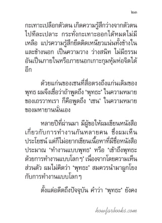 howfarbooks.com
23
กะเทาะเปลือกตัวตน เกิดความรู้สึกว่างจากตัวตน
ไปทีละเปลาะ กระทั่งกะเทาะออกได้หมดไม่มี
เหลือ แปรความรู้สึกยึดติดเหนียวแน่นทั้งข้างใน
และข้างนอก เป็นความวาง ว่างสนิท ไม่มีธรรม
อันเป็นภายในหรือภายนอกเกาะกุมหุ้มห่อจิตได้
อีก
ด้วยแก่นของเซนที่สื่อตรงถึงแก่นเดิมของ
พุทธ ผมจึงเชื่อว่าถ้าพูดถึง ‘พุทธะ’ ในความหมาย
ของเถรวาทเรา ก็คือพูดถึง ‘เซน’ ในความหมาย
ของมหายานนั่นเอง
หลายปีที่ผ่านมา มีผู้ขอให้ผมเขียนหนังสือ
เกี่ยวกับการท�ำงานกันหลายคน ซึ่งผมเห็น
ประโยชน์ แต่ก็ไม่อยากเขียนเนื้อหาที่มีชื่อหนังสือ
ประมาณ ‘ท�ำงานแบบพุทธ’ หรือ ‘เข้าถึงพุทธะ
ด้วยการท�ำงานแบบโลกๆ’เนื่องจากโดยความเห็น
ส่วนตัว ผมไม่คิดว่า ‘พุทธะ’ สมควรน�ำมาผูกโยง
กับการท�ำงานแบบโลกๆ
ตั้งแต่อดีตถึงปัจจุบัน ค�ำว่า ‘พุทธะ’ ยังคง
 