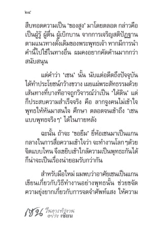 เซน ในการทำ�งาน
อย่าง เซียน
24
สืบทอดความเป็น ‘ของสูง’ มาโดยตลอด กล่าวคือ
เป็นผู้รู้ ผู้ตื่น ผู้เบิกบาน จากการเจริญสติปัฏฐาน
ตามแนวทางดั้งเดิมของพระพุทธเจ้า หากมีการน�ำ
ค�ำนี้ไปใช้ในทางอื่น ผมคงอยากคัดค้านมากกว่า
สนับสนุน
แต่ค�ำว่า ‘เซน’ นั้น นับแต่อดีตถึงปัจจุบัน
ได้ท�ำประโยชน์กว้างขวาง เผยแผ่พระสัทธรรมด้วย
เส้นทางที่บางทีอาจถูกวิจารณ์ว่าเป็น ‘ใต้ดิน’ แต่
ก็ประสบความส�ำเร็จจริง คือ ลากจูงคนไม่เข้าใจ
พุทธให้หันมาสนใจ ศึกษา ตลอดจนเข้าถึง ‘เซน
แบบพุทธจริงๆ’ ได้ในภายหลัง
ฉะนั้น ถ้าจะ ‘ขอยืม’ ยี่ห้อเซนมาเป็นแกน
กลางในการสื่อความเข้าใจว่า จะท�ำงานโลกๆด้วย
จิตแบบไหน จึงเขยิบเข้าใกล้ความเป็นพุทธะกันได้
ก็น่าจะเป็นเรื่องน่ายอมรับกว่ากัน
ส�ำหรับมือใหม่ ผมพบว่าอาศัยเซนเป็นแกน
เขียนเกี่ยวกับวิธีท�ำงานอย่างพุทธนั้น ช่วยขจัด
ความยุ่งยากเกี่ยวกับการจดจ�ำศัพท์แสง ให้ความ
 