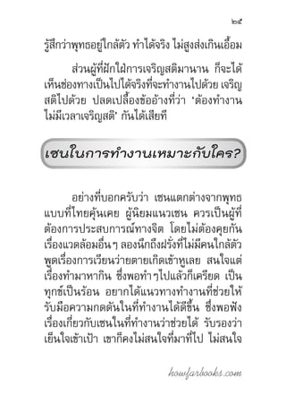 howfarbooks.com
25
รู้สึกว่าพุทธอยู่ใกล้ตัว ท�ำได้จริง ไม่สูงส่งเกินเอื้อม
ส่วนผู้ที่ฝักใฝ่การเจริญสติมานาน ก็จะได้
เห็นช่องทางเป็นไปได้จริงที่จะท�ำงานไปด้วย เจริญ
สติไปด้วย ปลดเปลื้องข้ออ้างที่ว่า ‘ต้องท�ำงาน
ไม่มีเวลาเจริญสติ’ กันได้เสียที
เซนในการท�ำงานเหมาะกับใคร?
อย่างที่บอกครับว่า เซนแตกต่างจากพุทธ
แบบที่ไทยคุ้นเคย ผู้นิยมแนวเซน ควรเป็นผู้ที่
ต้องการประสบการณ์ทางจิต โดยไม่ต้องคุยกัน
เรื่องแวดล้อมอื่นๆ ลองนึกถึงฝรั่งที่ไม่มีคนใกล้ตัว
พูดเรื่องการเวียนว่ายตายเกิดเข้าหูเลย สนใจแต่
เรื่องท�ำมาหากิน ซึ่งพอท�ำๆไปแล้วก็เครียด เป็น
ทุกข์เป็นร้อน อยากได้แนวทางท�ำงานที่ช่วยให้
รับมือความกดดันในที่ท�ำงานได้ดีขึ้น ซึ่งพอฟัง
เรื่องเกี่ยวกับเซนในที่ท�ำงานว่าช่วยได้ รับรองว่า
เย็นใจเข้าเป้า เขาก็คงไม่สนใจที่มาที่ไป ไม่สนใจ
 