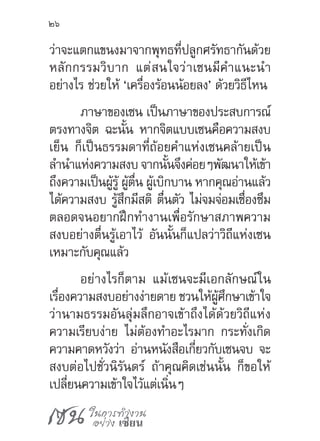 เซน ในการทำ�งาน
อย่าง เซียน
26
ว่าจะแตกแขนงมาจากพุทธที่ปลูกศรัทธากันด้วย
หลักกรรมวิบาก แต่สนใจว่าเซนมีค�ำแนะน�ำ
อย่างไร ช่วยให้ ‘เครื่องร้อนน้อยลง’ ด้วยวิธีไหน
ภาษาของเซน เป็นภาษาของประสบการณ์
ตรงทางจิต ฉะนั้น หากจิตแบบเซนคือความสงบ
เย็น ก็เป็นธรรมดาที่ถ้อยค�ำแห่งเซนคล้ายเป็น
ล�ำน�ำแห่งความสงบ จากนั้นจึงค่อยๆพัฒนาให้เข้า
ถึงความเป็นผู้รู้ ผู้ตื่น ผู้เบิกบาน หากคุณอ่านแล้ว
ได้ความสงบ รู้สึกมีสติ ตื่นตัว ไม่จมจ่อมเซื่องซึม
ตลอดจนอยากฝึกท�ำงานเพื่อรักษาสภาพความ
สงบอย่างตื่นรู้เอาไว้ อันนั้นก็แปลว่าวิถีแห่งเซน
เหมาะกับคุณแล้ว
อย่างไรก็ตาม แม้เซนจะมีเอกลักษณ์ใน
เรื่องความสงบอย่างง่ายดาย ชวนให้ผู้ศึกษาเข้าใจ
ว่านามธรรมอันลุ่มลึกอาจเข้าถึงได้ด้วยวิถีแห่ง
ความเรียบง่าย ไม่ต้องท�ำอะไรมาก กระทั่งเกิด
ความคาดหวังว่า อ่านหนังสือเกี่ยวกับเซนจบ จะ
สงบต่อไปชั่วนิรันดร์ ถ้าคุณคิดเช่นนั้น ก็ขอให้
เปลี่ยนความเข้าใจไว้แต่เนิ่นๆ
 