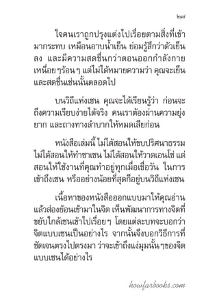 howfarbooks.com
27
ใจคนเราถูกปรุงแต่งไปเรื่อยตามสิ่งที่เข้า
มากระทบ เหมือนอาบน�้ำเย็น ย่อมรู้สึกว่าตัวเย็น
ลง และมีความสดชื่นกว่าตอนออกก�ำลังกาย
เหนื่อยๆร้อนๆ แต่ไม่ได้หมายความว่า คุณจะเย็น
และสดชื่นเช่นนั้นตลอดไป
บนวิถีแห่งเซน คุณจะได้เรียนรู้ว่า ก่อนจะ
ถึงความเรียบง่ายได้จริง คนเราต้องผ่านความยุ่ง
ยาก และถางทางล�ำบากให้หมดเสียก่อน
หนังสือเล่มนี้ ไม่ได้สอนให้ขบปริศนาธรรม
ไม่ได้สอนให้ท�ำซาเซน ไม่ได้สอนให้วาดเอนโซ่ แต่
สอนให้ใช้งานที่คุณท�ำอยู่ทุกเมื่อเชื่อวัน ในการ
เข้าถึงเซน หรืออย่างน้อยที่สุดก็อยู่บนวิถีแห่งเซน
เนื้อหาของหนังสือออกแบบมาให้คุณอ่าน
แล้วส่องย้อนเข้ามาในจิต เห็นพัฒนาการทางจิตที่
ขยับใกล้เซนเข้าไปเรื่อยๆ โดยแต่ละบทจะบอกว่า
จิตแบบเซนเป็นอย่างไร จากนั้นจึงบอกวิธีการที่
ชัดเจนตรงไปตรงมา ว่าจะเข้าถึงแง่มุมนั้นๆของจิต
แบบเซนได้อย่างไร
 