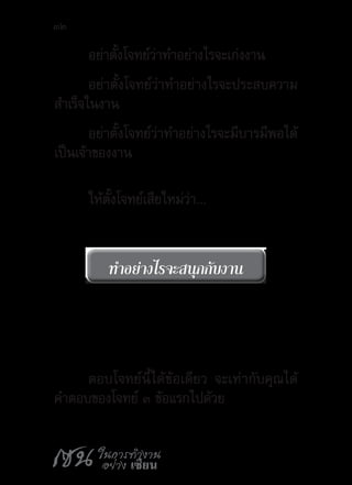 เซน ในการทำ�งาน
อย่าง เซียน
32
อย่าตั้งโจทย์ว่าท�ำอย่างไรจะเก่งงาน
อย่าตั้งโจทย์ว่าท�ำอย่างไรจะประสบความ
ส�ำเร็จในงาน
อย่าตั้งโจทย์ว่าท�ำอย่างไรจะมีบารมีพอได้
เป็นเจ้าของงาน
ให้ตั้งโจทย์เสียใหม่ว่า...
ตอบโจทย์นี้ได้ข้อเดียว จะเท่ากับคุณได้
ค�ำตอบของโจทย์ ๓ ข้อแรกไปด้วย
ท�ำอย่างไรจะสนุกกับงานท�ำอย่างไรจะสนุกกับงาน
 