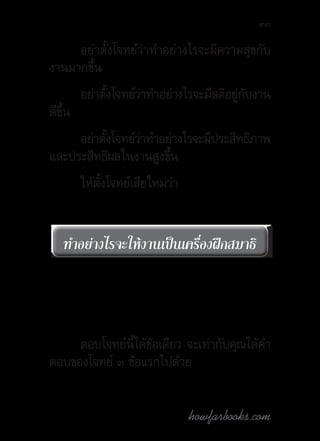 howfarbooks.com
33
อย่าตั้งโจทย์ว่าท�ำอย่างไรจะมีความสุขกับ
งานมากขึ้น
อย่าตั้งโจทย์ว่าท�ำอย่างไรจะมีสติอยู่กับงาน
ดีขึ้น
อย่าตั้งโจทย์ว่าท�ำอย่างไรจะมีประสิทธิภาพ
และประสิทธิผลในงานสูงขึ้น
ให้ตั้งโจทย์เสียใหม่ว่า
ตอบโจทย์นี้ได้ข้อเดียว จะเท่ากับคุณได้ค�ำ
ตอบของโจทย์ ๓ ข้อแรกไปด้วย
ท�ำอย่างไรจะให้งานเป็นเครื่องฝึกสมาธิท�ำอย่างไรจะให้งานเป็นเครื่องฝึกสมาธิ
 