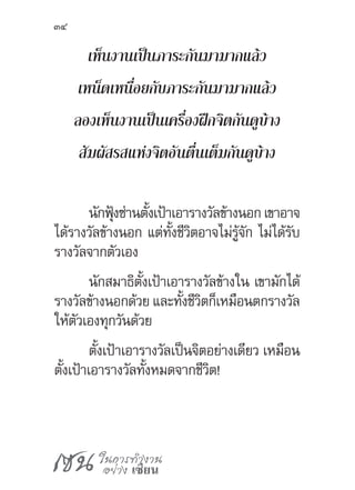 เซน ในการทำ�งาน
อย่าง เซียน
34
เห็นงานเป็นภาระกันมามากแล้ว
เหน็ดเหนื่อยกับภาระกันมามากแล้ว
ลองเห็นงานเป็นเครื่องฝึกจิตกันดูบ้าง
สัมผัสรสแห่งจิตอันตื่นเต็มกันดูบ้าง
นักฟุ้งซ่านตั้งเป้าเอารางวัลข้างนอกเขาอาจ
ได้รางวัลข้างนอก แต่ทั้งชีวิตอาจไม่รู้จัก ไม่ได้รับ
รางวัลจากตัวเอง
นักสมาธิตั้งเป้าเอารางวัลข้างใน เขามักได้
รางวัลข้างนอกด้วย และทั้งชีวิตก็เหมือนตกรางวัล
ให้ตัวเองทุกวันด้วย
ตั้งเป้าเอารางวัลเป็นจิตอย่างเดียว เหมือน
ตั้งเป้าเอารางวัลทั้งหมดจากชีวิต!
 