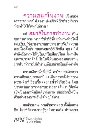 เซน ในการทำ�งาน
อย่าง เซียน
38
ความสนุกในงาน เป็นของ
เฉพาะตัว หากไม่เจองานอันเป็นที่รักจริงๆ ก็ยาก
ที่จะท�ำใจให้สนุกได้นานๆ
แต่ สมาธิในการท�ำงาน เป็น
ของสาธารณะ หากเข้าใจวิธีที่จะท�ำงานด้วยใจที่
สงบเงียบ ไร้ความกระวนกระวาย กระทั่งเกิดความ
ต่อเนื่องตั้งมั่น รสแห่งสมาธิก็เกิดขึ้น คุณจะไม่
ค�ำนึงถึงความได้เปรียบหรือเสียเปรียบ ไม่สนใจ
ยศถาบรรดาศักดิ์ ไม่ไยดีเงินทองของตอบแทน
มากไปกว่าการได้ท�ำงานเพื่อเสพรสเงียบนิ่งทางใจ
ความเงียบนิ่งที่ว่านี้ หาใช่การสงัดจาก
ความคิดแบบฌานแท้ แต่เป็นการหลั่งไหลของ
ความคิดที่เรียบรื่นดุจสายน�้ำที่เรียงริน โดย
ปราศจากการกระฉอกของระลอกคลื่น จนรู้สึกนิ่ง
เย็นเป็นอันหนึ่งอันเดียวกับงาน สัมผัสรสอันเป็น
ตัวอย่างของฌานอันยิ่งใหญ่ได้บ้าง
เซนคือฌาน ฌานคือความสงบตั้งมั่นแห่ง
จิต โดยที่จิตสามารถรู้ทุกสิ่งตามจริง ปราศจาก
 