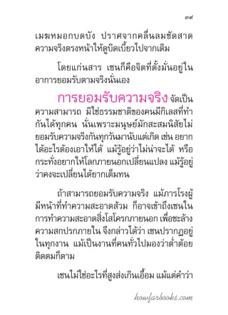 howfarbooks.com
39
เมฆหมอกบดบัง ปราศจากคลื่นลมซัดสาด
ความจริงตรงหน้าให้ดูบิดเบี้ยวไปจากเดิม
โดยแก่นสาร เซนก็คือจิตที่ตั้งมั่นอยู่ใน
อาการยอมรับตามจริงนั่นเอง
การยอมรับความจริงจัดเป็น
ความสามารถ มิใช่ธรรมชาติของคนมีกิเลสที่ท�ำ
กันได้ทุกคน นั่นเพราะมนุษย์มักสะสมนิสัยไม่
ยอมรับความจริงกันทุกวันมานับแต่เกิดเช่นอยาก
ได้อะไรต้องเอาให้ได้ แม้รู้อยู่ว่าไม่น่าจะได้ หรือ
กระทั่งอยากให้โลกภายนอกเปลี่ยนแปลง แม้รู้อยู่
ว่าคงจะเปลี่ยนได้ยากเต็มทน
ถ้าสามารถยอมรับความจริง แม้ภารโรงผู้
มีหน้าที่ท�ำความสะอาดส้วม ก็อาจเข้าถึงเซนใน
การท�ำความสะอาดสิ่งโสโครกภายนอกเพื่อชะล้าง
ความสกปรกภายใน จึงกล่าวได้ว่า เซนปรากฏอยู่
ในทุกงาน แม้เป็นงานที่คนทั่วไปมองว่าต�่ำต้อย
ติดตมก็ตาม
เซนไม่ใช่อะไรที่สูงส่งเกินเอื้อม แม้แต่ค�ำว่า
 