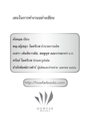 เซนในการทำ�งานอย่างเซียน
ดังตฤณ เขียน
พญ.ณัฐชญา ไมตรีเวช อำ�นวยการผลิต
เกสรา เติมสินวาณิช, ชมพูนุช ลออวรรณากร บ.ก.
ศรันย์ ไมตรีเวช ปกและรูปเล่ม
สำ�นักพิมพ์ฮาวฟาร์ ผู้ผลิตและจำ�หน่าย เมษายน ๒๕๕๖
http://howfarbooks.com
 