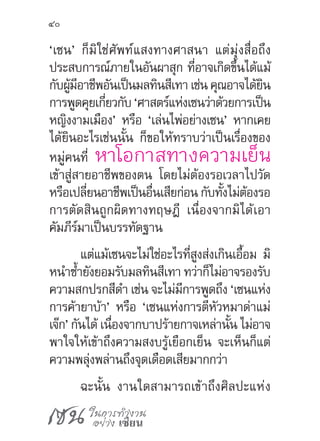 เซน ในการทำ�งาน
อย่าง เซียน
40
‘เซน’ ก็มิใช่ศัพท์แสงทางศาสนา แต่มุ่งสื่อถึง
ประสบการณ์ภายในอันผาสุก ที่อาจเกิดขึ้นได้แม้
กับผู้มีอาชีพอันเป็นมลทินสีเทา เช่น คุณอาจได้ยิน
การพูดคุยเกี่ยวกับ ‘ศาสตร์แห่งเซนว่าด้วยการเป็น
หญิงงามเมือง’ หรือ ‘เล่นไพ่อย่างเซน’ หากเคย
ได้ยินอะไรเช่นนั้น ก็ขอให้ทราบว่าเป็นเรื่องของ
หมู่คนที่ หาโอกาสทางความเย็น
เข้าสู่สายอาชีพของตน โดยไม่ต้องรอเวลาไปวัด
หรือเปลี่ยนอาชีพเป็นอื่นเสียก่อน กับทั้งไม่ต้องรอ
การตัดสินถูกผิดทางทฤษฎี เนื่องจากมิได้เอา
คัมภีร์มาเป็นบรรทัดฐาน
แต่แม้เซนจะไม่ใช่อะไรที่สูงส่งเกินเอื้อม มิ
หน�ำซ�้ำยังยอมรับมลทินสีเทา ทว่าก็ไม่อาจรองรับ
ความสกปรกสีด�ำ เช่น จะไม่มีการพูดถึง ‘เซนแห่ง
การค้ายาบ้า’ หรือ ‘เซนแห่งการตีหัวหมาด่าแม่
เจ๊ก’ กันได้ เนื่องจากบาปร้ายกาจเหล่านั้น ไม่อาจ
พาใจให้เข้าถึงความสงบรู้เยือกเย็น จะเห็นก็แต่
ความพลุ่งพล่านถึงจุดเดือดเสียมากกว่า
ฉะนั้น งานใดสามารถเข้าถึงศิลปะแห่ง
 