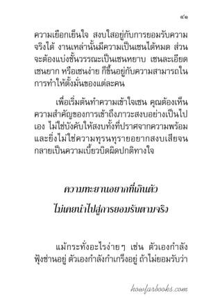 howfarbooks.com
41
ความเยือกเย็นใจ สงบใสอยู่กับการยอมรับความ
จริงได้ งานเหล่านั้นมีความเป็นเซนได้หมด ส่วน
จะต้องแบ่งชั้นวรรณะเป็นเซนหยาบ เซนละเอียด
เซนยาก หรือเซนง่าย ก็ขึ้นอยู่กับความสามารถใน
การท�ำให้ตั้งมั่นของแต่ละคน
เพื่อเริ่มต้นท�ำความเข้าใจเซน คุณต้องเห็น
ความส�ำคัญของการเข้าถึงภาวะสงบอย่างเป็นไป
เอง ไม่ใช่บังคับให้สงบทั้งที่ปราศจากความพร้อม
และยิ่งไม่ใช่ความทุรนทุรายอยากสงบเสียจน
กลายเป็นความเบี้ยวบิดผิดปกติทางใจ
ความทะยานอยากที่เกินตัว
ไม่เคยน�ำไปสู่การยอมรับตามจริง
แม้กระทั่งอะไรง่ายๆ เช่น ตัวเองก�ำลัง
ฟุ้งซ่านอยู่ ตัวเองก�ำลังก�ำเกร็งอยู่ ถ้าไม่ยอมรับว่า
 