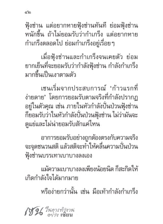 เซน ในการทำ�งาน
อย่าง เซียน
42
ฟุ้งซ่าน แต่อยากหายฟุ้งซ่านทันที ย่อมฟุ้งซ่าน
หนักขึ้น ถ้าไม่ยอมรับว่าก�ำเกร็ง แต่อยากหาย
ก�ำเกร็งตลอดไป ย่อมก�ำเกร็งอยู่เรื่อยๆ
เมื่อฟุ้งซ่านและก�ำเกร็งจนเคยตัว ย่อม
ยากเย็นที่จะยอมรับว่าก�ำลังฟุ้งซ่าน ก�ำลังก�ำเกร็ง
มากขึ้นเป็นเงาตามตัว
เซนเริ่มจากประสบการณ์ ‘ก้าวแรกที่
ง่ายดาย’ โดยการยอมรับตามจริงที่ก�ำลังปรากฏ
อยู่ในตัวคุณ เช่น ภายในหัวก�ำลังปั่นป่วนฟุ้งซ่าน
ก็ยอมรับว่าในหัวก�ำลังปั่นป่วนฟุ้งซ่าน ไม่ว่ามันจะ
ดูแย่และไม่น่ายอมรับสักแค่ไหน
อาการยอมรับอย่างถูกต้องตรงกับความจริง
จะจุดชนวนสติ แล้วสติจะท�ำให้คลื่นความปั่นป่วน
ฟุ้งซ่านบรรเทาเบาบางลงเอง
แม้ความเบาบางลงเพียงน้อยนิด ก็สะกิดให้
เกิดก�ำลังใจได้มากมาย
หรือง่ายกว่านั้น เช่น มือเท้าก�ำลังก�ำเกร็ง
 