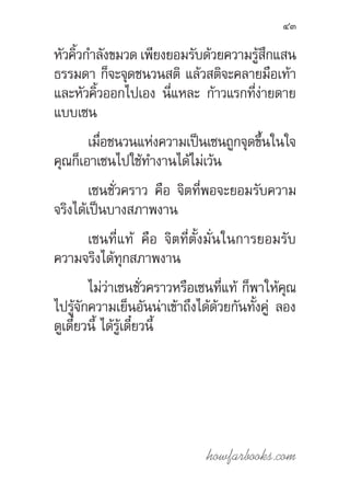 howfarbooks.com
43
หัวคิ้วก�ำลังขมวด เพียงยอมรับด้วยความรู้สึกแสน
ธรรมดา ก็จะจุดชนวนสติ แล้วสติจะคลายมือเท้า
และหัวคิ้วออกไปเอง นี่แหละ ก้าวแรกที่ง่ายดาย
แบบเซน
เมื่อชนวนแห่งความเป็นเซนถูกจุดขึ้นในใจ
คุณก็เอาเซนไปใช้ท�ำงานได้ไม่เว้น
เซนชั่วคราว คือ จิตที่พอจะยอมรับความ
จริงได้เป็นบางสภาพงาน
เซนที่แท้ คือ จิตที่ตั้งมั่นในการยอมรับ
ความจริงได้ทุกสภาพงาน
ไม่ว่าเซนชั่วคราวหรือเซนที่แท้ ก็พาให้คุณ
ไปรู้จักความเย็นอันน่าเข้าถึงได้ด้วยกันทั้งคู่ ลอง
ดูเดี๋ยวนี้ ได้รู้เดี๋ยวนี้
 