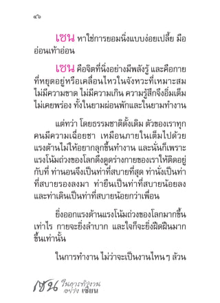 เซน ในการทำ�งาน
อย่าง เซียน
46
เซนหาใช่การยอมนิ่งแบบง่อยเปลี้ย มือ
อ่อนเท้าอ่อน
เซนคือจิตที่นิ่งอย่างมีพลังรู้ และคือกาย
ที่หยุดอยู่หรือเคลื่อนไหวในจังหวะที่เหมาะสม
ไม่มีความขาด ไม่มีความเกิน ความรู้สึกจึงอิ่มเต็ม
ไม่เคยพร่อง ทั้งในยามผ่อนพักและในยามท�ำงาน
แต่ทว่า โดยธรรมชาติดั้งเดิม ตัวของเราทุก
คนมีความเฉื่อยชา เหมือนภายในเต็มไปด้วย
แรงต้านไม่ให้อยากลุกขึ้นท�ำงาน และนั่นก็เพราะ
แรงโน้มถ่วงของโลกดึงดูดร่างกายของเราให้ติดอยู่
กับที่ ท่านอนจึงเป็นท่าที่สบายที่สุด ท่านั่งเป็นท่า
ที่สบายรองลงมา ท่ายืนเป็นท่าที่สบายน้อยลง
และท่าเดินเป็นท่าที่สบายน้อยกว่าเพื่อน
ยิ่งออกแรงต้านแรงโน้มถ่วงของโลกมากขึ้น
เท่าไร กายจะยิ่งล�ำบาก และใจก็จะยิ่งฝืดฝืนมาก
ขึ้นเท่านั้น
ในการท�ำงาน ไม่ว่าจะเป็นงานไหนๆ ล้วน
 