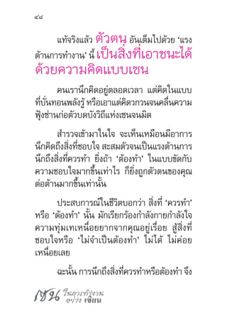 เซน ในการทำ�งาน
อย่าง เซียน
48
แท้จริงแล้ว ตัวตนอันเต็มไปด้วย ‘แรง
ต้านการท�ำงาน’ นี้ เป็นสิ่งที่เอาชนะได้
ด้วยความคิดแบบเซน
คนเรานึกคิดอยู่ตลอดเวลา แต่คิดในแบบ
ที่บั่นทอนพลังรู้ หรือเอาแต่คิดวกวนจนคลื่นความ
ฟุ้งซ่านก่อตัวบดบังวิถีแห่งเซนจนมิด
ส�ำรวจเข้ามาในใจ จะเห็นเหมือนมีอาการ
นึกคิดถึงสิ่งที่ชอบใจ สะสมตัวจนเป็นแรงต้านการ
นึกถึงสิ่งที่ควรท�ำ ยิ่งถ้า ‘ต้องท�ำ’ ในแบบขัดกับ
ความชอบใจมากขึ้นเท่าไร ก็ยิ่งถูกตัวตนของคุณ
ต่อต้านมากขึ้นเท่านั้น
ประสบการณ์ในชีวิตบอกว่า สิ่งที่ ‘ควรท�ำ’
หรือ ‘ต้องท�ำ’ นั้น มักเรียกร้องก�ำลังกายก�ำลังใจ
ความทุ่มเทเหนื่อยยากจากคุณอยู่เรื่อย สู้สิ่งที่
ชอบใจหรือ ‘ไม่จ�ำเป็นต้องท�ำ’ ไม่ได้ ไม่ค่อย
เหนื่อยเลย
ฉะนั้น การนึกถึงสิ่งที่ควรท�ำหรือต้องท�ำ จึง
 