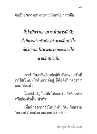 howfarbooks.com
49
จัดเป็น ‘ความสามารถ’ ชนิดหนึ่ง กล่าวคือ
ยิ่งใจมีความสามารถในการนึกถึง
สิ่งที่ควรท�ำหรือต้องท�ำมากขึ้นเท่าไร
ก็ยิ่งมีแนวโน้มจะเอาชนะตัวเองได้
มากขึ้นเท่านั้น
เราก�ำลังคุยกันเรื่องต่อสู้กับตัวตน และสิ่งที่
เราใช้เป็นบทฝึกในการต่อสู้ ก็คือสิ่งที่ ‘ควรท�ำ’
และ ‘ต้องท�ำ’
โจทย์ส�ำคัญก็แค่นึกให้ออกว่า สิ่งที่ควรท�ำ
หรือต้องท�ำนั้น ‘น่าท�ำ’
เมื่อนึกออกว่าสิ่งใดน่าท�ำ ก็จะเกิดความ
‘อยากท�ำ’ ก่อตัวตามมาอย่างง่ายดาย
 