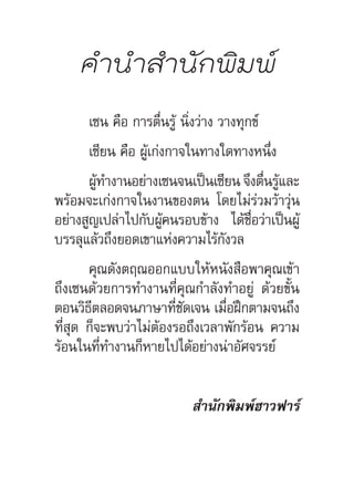 ค�ำน�ำส�ำนักพิมพ์
เซน คือ การตื่นรู้ นิ่งว่าง วางทุกข์
เซียน คือ ผู้เก่งกาจในทางใดทางหนึ่ง
ผู้ท�ำงานอย่างเซนจนเป็นเซียน จึงตื่นรู้และ
พร้อมจะเก่งกาจในงานของตน โดยไม่ร่วมว้าวุ่น
อย่างสูญเปล่าไปกับผู้คนรอบข้าง ได้ชื่อว่าเป็นผู้
บรรลุแล้วถึงยอดเขาแห่งความไร้กังวล
คุณดังตฤณออกแบบให้หนังสือพาคุณเข้า
ถึงเซนด้วยการท�ำงานที่คุณก�ำลังท�ำอยู่ ด้วยขั้น
ตอนวิธีตลอดจนภาษาที่ชัดเจน เมื่อฝึกตามจนถึง
ที่สุด ก็จะพบว่าไม่ต้องรอถึงเวลาพักร้อน ความ
ร้อนในที่ท�ำงานก็หายไปได้อย่างน่าอัศจรรย์
ส�ำนักพิมพ์ฮาวฟาร์
 
