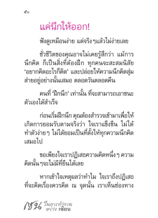 เซน ในการทำ�งาน
อย่าง เซียน
50
แค่นึกให้ออก!
ฟังดูเหมือนง่าย แต่จริงๆแล้วไม่ง่ายเลย
ชั่วชีวิตของคุณอาจไม่เคยรู้สึกว่า แม้การ
นึกคิด ก็เป็นสิ่งที่ต้องฝึก ทุกคนจะสะสมนิสัย
‘อยากคิดอะไรก็คิด’ และปล่อยให้ความนึกคิดสุ่ม
ส่ายอยู่อย่างนั้นเสมอ ตลอดวันตลอดคืน
คนที่ ‘ฝึกนึก’ เท่านั้น ที่จะสามารถเอาชนะ
ตัวเองได้ส�ำเร็จ
ก่อนเริ่มฝึกนึก คุณต้องส�ำรวจเข้ามาเพื่อให้
เกิดการยอมรับตามจริงว่า ใจเราแข็งขืน ไม่ได้
ท�ำตัวง่ายๆ ไม่ได้ยอมเป็นที่ตั้งให้ทุกความนึกคิด
เสมอไป
ขอเพียงใจเราปฏิเสธความคิดหนึ่งๆ ความ
คิดนั้นๆจะไม่มีที่ยืนได้เลย
หากเข้าใจเหตุผลว่าท�ำไม ใจเราถึงปฏิเสธ
ที่จะคิดเรื่องควรคิด ณ จุดนั้น เราเห็นช่องทาง
 