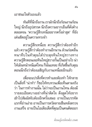 howfarbooks.com
51
เอาชนะใจตัวเองแล้ว
ทันทีที่นึกถึงงานเรามักนึกถึงก้อนงานก้อน
ใหญ่ นึกถึงอุปสรรค นึกถึงความยากเย็นที่คั่งค้าง
ตลอดจน ‘ความรู้สึกเหนื่อยยากครั้งล่าสุด’ ที่ยัง
เด่นชัดอยู่ในความทรงจ�ำ
ความรู้สึกเหนื่อย ความรู้สึกว่าต้องท�ำอีก
แล้ว ความรู้สึกว่าต้องท�ำงานอีกนาน ล้วนก่อคลื่น
หนาทึบในหัวคุณได้ประดุจหินใหญ่ขวางทาง
ความรู้สึกตอนเจอหินใหญ่ขวางกั้นเป็นอย่างไร น่า
ให้เมินหน้าหนีแค่ไหนก็นั่นแหละ ที่เกิดขึ้นกับคุณ
ตอนนึกถึงว่าต้องเผชิญกับงานเหนื่อยอีกแล้ว
เพื่อจะแปรสิ่งที่ควรท�ำและต้องท�ำ ให้กลาย
เป็นสิ่งที่ ‘น่าท�ำ’ ก็ขอให้ทบทวนเพื่อเห็นตามจริง
ว่า ในการท�ำงานนั้น ไม่ว่าจะเป็นงานไหน ต้องมี
รายละเอียดบางอย่างที่น่าติดใจ ดึงดูดให้อยาก
เข้าไปสัมผัสจับต้องอีกครั้งเสมอ อาจเป็นบรรทัด
แรกที่อ่านง่าย อาจเป็นการตวัดลายเซ็นหลังตรวจ
งานเสร็จ อาจเป็นไอเดียเด็ดที่คุณเป็นคนคิดออก
 
