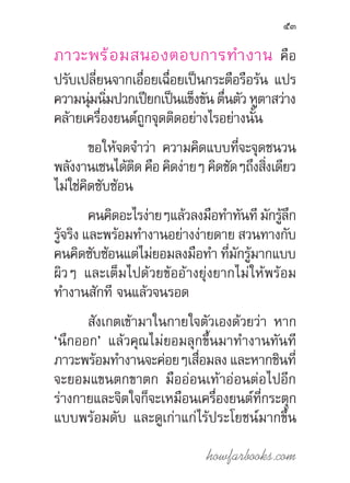 howfarbooks.com
53
ภาวะพร้อมสนองตอบการท�ำงาน คือ
ปรับเปลี่ยนจากเอื่อยเฉื่อยเป็นกระตือรือร้น แปร
ความนุ่มนิ่มปวกเปียกเป็นแข็งขันตื่นตัวหูตาสว่าง
คล้ายเครื่องยนต์ถูกจุดติดอย่างไรอย่างนั้น
ขอให้จดจ�ำว่า ความคิดแบบที่จะจุดชนวน
พลังงานเซนได้ติด คือ คิดง่ายๆ คิดชัดๆถึงสิ่งเดียว
ไม่ใช่คิดซับซ้อน
คนคิดอะไรง่ายๆแล้วลงมือท�ำทันที มักรู้ลึก
รู้จริง และพร้อมท�ำงานอย่างง่ายดาย สวนทางกับ
คนคิดซับซ้อนแต่ไม่ยอมลงมือท�ำ ที่มักรู้มากแบบ
ผิวๆ และเต็มไปด้วยข้ออ้างยุ่งยากไม่ให้พร้อม
ท�ำงานสักที จนแล้วจนรอด
สังเกตเข้ามาในกายใจตัวเองด้วยว่า หาก
‘นึกออก’ แล้วคุณไม่ยอมลุกขึ้นมาท�ำงานทันที
ภาวะพร้อมท�ำงานจะค่อยๆเสื่อมลง และหากชินที่
จะยอมแขนตกขาตก มืออ่อนเท้าอ่อนต่อไปอีก
ร่างกายและจิตใจก็จะเหมือนเครื่องยนต์ที่กระตุก
แบบพร้อมดับ และดูเก่าแก่ไร้ประโยชน์มากขึ้น
 