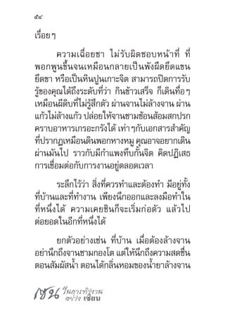 เซน ในการทำ�งาน
อย่าง เซียน
54
เรื่อยๆ
ความเฉื่อยชา ไม่รับผิดชอบหน้าที่ ที่
พอกพูนขึ้นจนเหมือนกลายเป็นพังผืดยึดแขน
ยึดขา หรือเป็นหินปูนเกาะจิต สามารถปิดการรับ
รู้ของคุณได้ถึงระดับที่ว่า กินข้าวเสร็จ ก็เดินทื่อๆ
เหมือนผีดิบที่ไม่รู้สึกตัว ผ่านจานไม่ล้างจาน ผ่าน
แก้วไม่ล้างแก้ว ปล่อยให้จานชามช้อนส้อมสกปรก
คราบอาหารเกรอะกรังได้ เท่าๆกับเอกสารส�ำคัญ
ที่ปรากฏเหมือนดินพอกหางหมู คุณอาจอยากเดิน
ผ่านมันไป ราวกับมีก�ำแพงทึบกั้นจิต คิดปฏิเสธ
การเชื่อมต่อกับการงานอยู่ตลอดเวลา
ระลึกไว้ว่า สิ่งที่ควรท�ำและต้องท�ำ มีอยู่ทั้ง
ที่บ้านและที่ท�ำงาน เพียงนึกออกและลงมือท�ำใน
ที่หนึ่งได้ ความเคยชินก็จะเริ่มก่อตัว แล้วไป
ต่อยอดในอีกที่หนึ่งได้
ยกตัวอย่างเช่น ที่บ้าน เมื่อต้องล้างจาน
อย่านึกถึงจานชามกองโต แต่ให้นึกถึงความสดชื่น
ตอนสัมผัสน�้ำ ตอนได้กลิ่นหอมของน�้ำยาล้างจาน
 