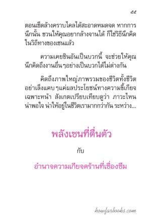 howfarbooks.com
55
ตอนเช็ดล้างคราบไคลได้สะอาดหมดจด หากการ
นึกนั้น ชวนให้คุณอยากล้างจานได้ ก็ใช่วิธีนึกคิด
ในวิถีทางของเซนแล้ว
ความเคยชินอันเป็นบวกนี้ จะช่วยให้คุณ
นึกคิดถึงงานอื่นๆอย่างเป็นบวกได้ไม่ต่างกัน
คิดถึงภาพใหญ่ภาพรวมของชีวิตทั้งชีวิต
อย่าเล็งแคบๆแค่ผลประโยชน์ทางความขี้เกียจ
เฉพาะหน้า สังเกตเปรียบเทียบดูว่า ภาวะไหน
น่าพอใจน่าให้อยู่ในชีวิตเรามากกว่ากันระหว่าง...
พลังเซนที่ตื่นตัว
กับ
อ�ำนาจความเกียจคร้านที่เซื่องซึม
 