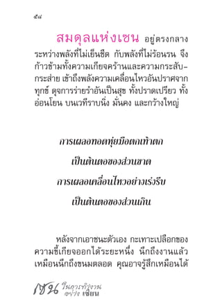 เซน ในการทำ�งาน
อย่าง เซียน
58
สมดุลแห่งเซน อยู่ตรงกลาง
ระหว่างพลังที่ไม่เย็นชืด กับพลังที่ไม่ร้อนรน จึง
ก้าวข้ามทั้งความเกียจคร้านและความกระสับ­
กระส่าย เข้าถึงพลังความเคลื่อนไหวอันปราศจาก
ทุกข์ ดุจการร่ายร�ำอันเป็นสุข ทั้งปราดเปรียว ทั้ง
อ่อนโยน บนเวทีราบนิ่ง มั่นคง และกว้างใหญ่
การเผลอทอดหุ่ยมือตกเท้าตก
เป็นต้นตอของส่วนขาด
การเผลอเคลื่อนไหวอย่างเร่งรีบ
เป็นต้นตอของส่วนเกิน
หลังจากเอาชนะตัวเอง กะเทาะเปลือกของ
ความขี้เกียจออกได้ระยะหนึ่ง นึกถึงงานแล้ว
เหมือนนึกถึงขนมตลอด คุณอาจรู้สึกเหมือนได้
 