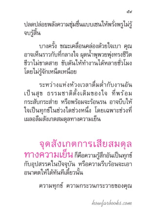 howfarbooks.com
59
ปลดปล่อยพลังความชุ่มชื่นแบบเซนให้พรั่งพรูไม่รู้
จบรู้สิ้น
บางครั้ง ขณะเคลื่อนคล่องด้วยใจเบา คุณ
อาจเห็นราวกับที่กลางใจ ผุดน�้ำพุพวยพุ่งทรงชีวิต
ชีวาไม่ขาดสาย ขับดันให้ท�ำงานได้หลายชั่วโมง
โดยไม่รู้จักเหน็ดเหนื่อย
ระหว่างแห่งห้วงเวลาดื่มด�่ำกับงานอัน
เป็นสุข ธรรมชาติดั้งเดิมของใจ ที่พร้อม
กระสับ­กระส่าย หรือพร้อมจะร้อนรน อาจบีบให้
ใจเป็นทุกข์ในช่วงใดช่วงหนึ่ง โดยเฉพาะช่วงที่
เผลอลืมสังเกตสมดุลทางความเย็น
จุดสังเกตการเสียสมดุล
ทางความเย็นก็คือความรู้สึกอันเป็นทุกข์
กับอุปสรรคในปัจจุบัน หรือความรีบร้อนจะเอา
อนาคตให้ได้ทันทีเดี๋ยวนั้น
ความทุกข์ ความกระวนกระวายของคุณ
 